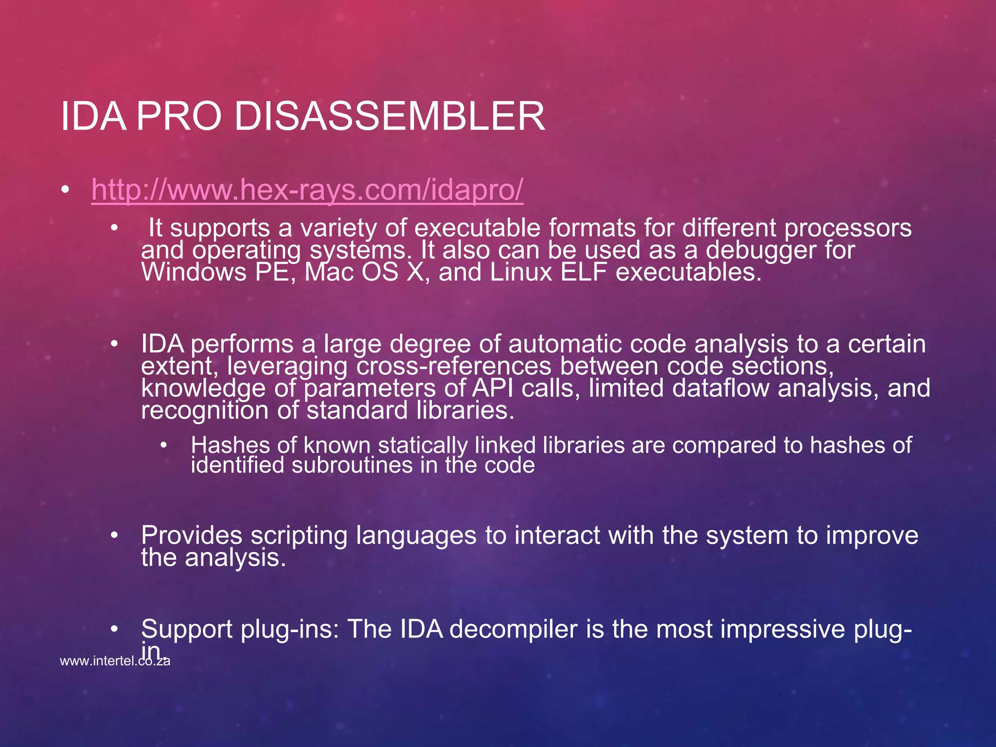 IDA PRO DISASSEMBLER
• http://www.hex-rays.com/idapro/
• It supports a variety of executable formats for different processors
and operating systems. It also can be used as a debugger for
Windows PE, Mac OS X, and Linux ELF executables.
• IDA performs a large degree of automatic code analysis to a certain
extent, leveraging cross-references between code sections,
knowledge of parameters of API calls, limited dataflow analysis, and
recognition of standard libraries.
• Hashes of known statically linked libraries are compared to hashes of
identified subroutines in the code
• Provides scripting languages to interact with the system to improve
the analysis.
• Support plug-ins: The IDA decompiler is the most impressive plug-
in.www.intertel.co.za
 