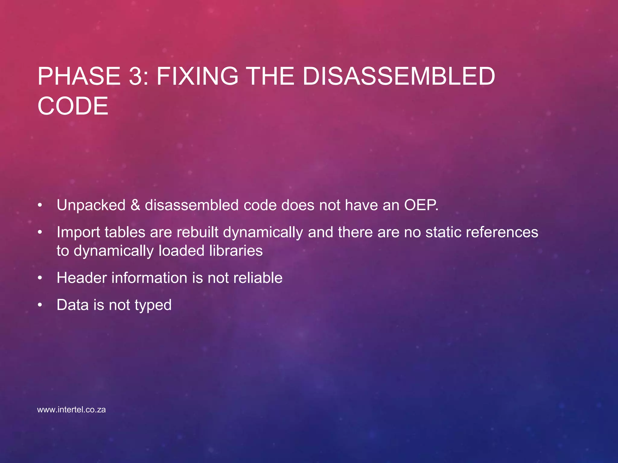 PHASE 3: FIXING THE DISASSEMBLED
CODE
• Unpacked & disassembled code does not have an OEP.
• Import tables are rebuilt dynamically and there are no static references
to dynamically loaded libraries
• Header information is not reliable
• Data is not typed
www.intertel.co.za
 