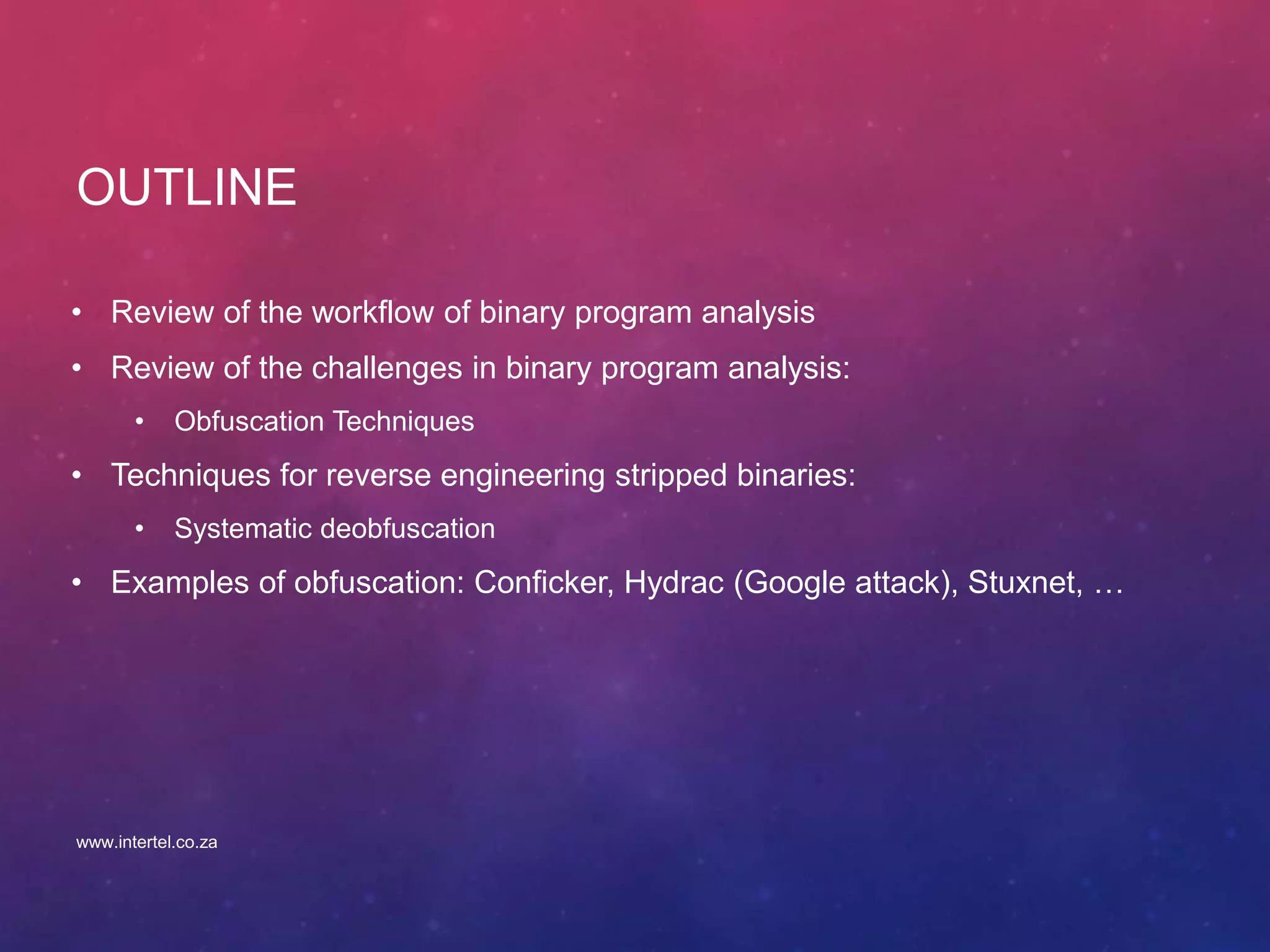 OUTLINE
• Review of the workflow of binary program analysis
• Review of the challenges in binary program analysis:
• Obfuscation Techniques
• Techniques for reverse engineering stripped binaries:
• Systematic deobfuscation
• Examples of obfuscation: Conficker, Hydrac (Google attack), Stuxnet, …
www.intertel.co.za
 