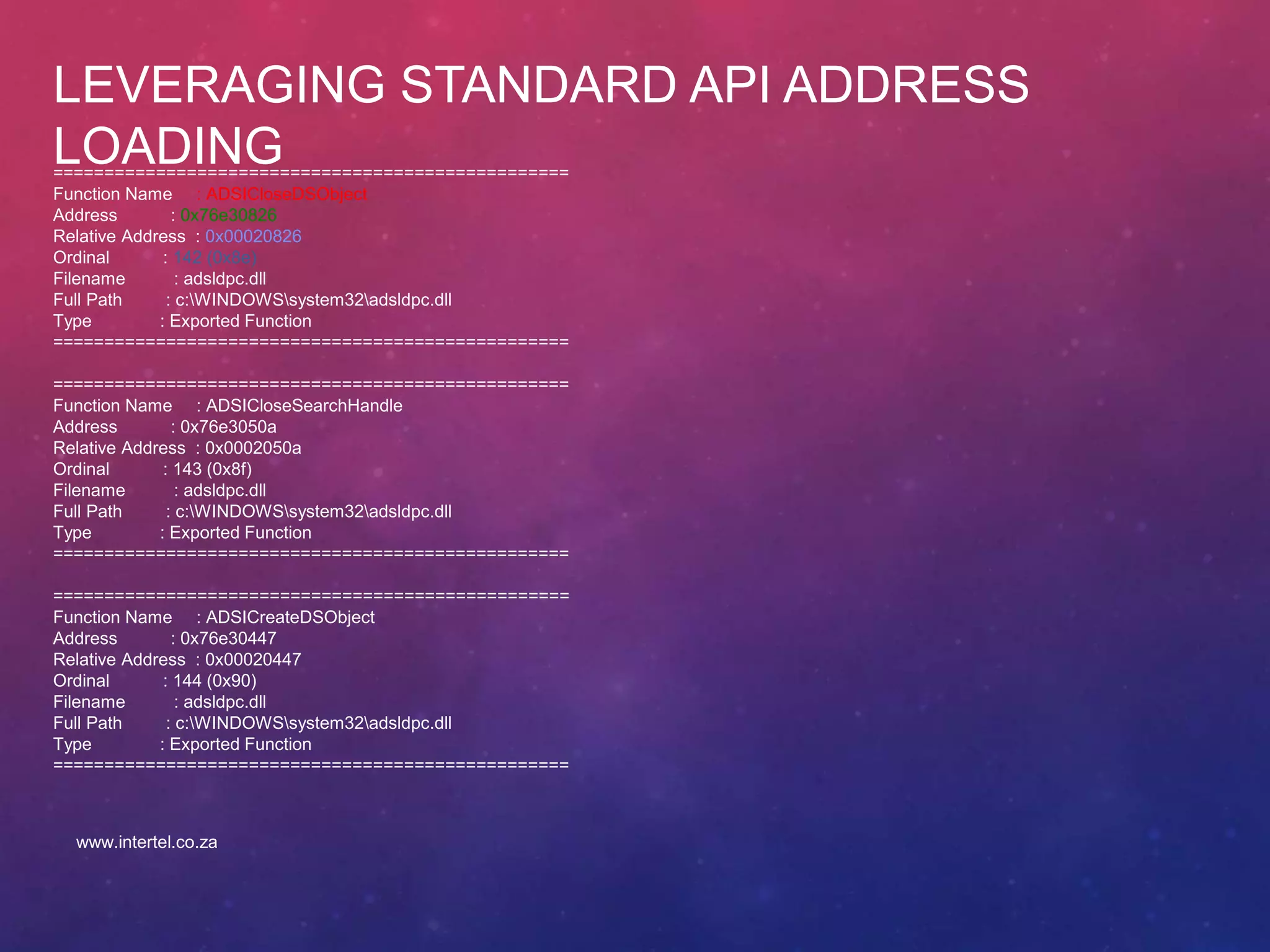 LEVERAGING STANDARD API ADDRESS
LOADING==================================================
Function Name : ADSICloseDSObject
Address : 0x76e30826
Relative Address : 0x00020826
Ordinal : 142 (0x8e)
Filename : adsldpc.dll
Full Path : c:WINDOWSsystem32adsldpc.dll
Type : Exported Function
==================================================
==================================================
Function Name : ADSICloseSearchHandle
Address : 0x76e3050a
Relative Address : 0x0002050a
Ordinal : 143 (0x8f)
Filename : adsldpc.dll
Full Path : c:WINDOWSsystem32adsldpc.dll
Type : Exported Function
==================================================
==================================================
Function Name : ADSICreateDSObject
Address : 0x76e30447
Relative Address : 0x00020447
Ordinal : 144 (0x90)
Filename : adsldpc.dll
Full Path : c:WINDOWSsystem32adsldpc.dll
Type : Exported Function
==================================================
www.intertel.co.za
 