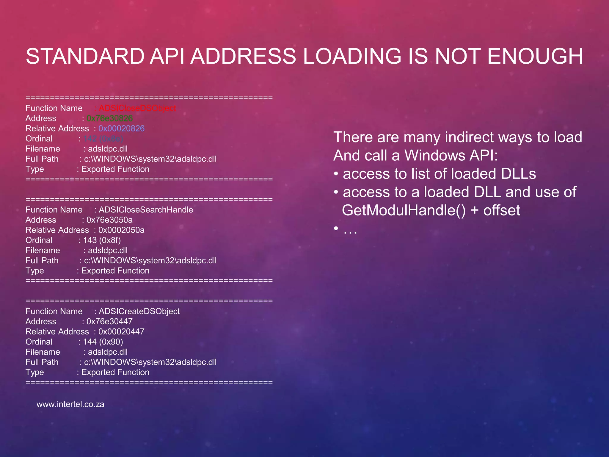 STANDARD API ADDRESS LOADING IS NOT ENOUGH
==================================================
Function Name : ADSICloseDSObject
Address : 0x76e30826
Relative Address : 0x00020826
Ordinal : 142 (0x8e)
Filename : adsldpc.dll
Full Path : c:WINDOWSsystem32adsldpc.dll
Type : Exported Function
==================================================
==================================================
Function Name : ADSICloseSearchHandle
Address : 0x76e3050a
Relative Address : 0x0002050a
Ordinal : 143 (0x8f)
Filename : adsldpc.dll
Full Path : c:WINDOWSsystem32adsldpc.dll
Type : Exported Function
==================================================
==================================================
Function Name : ADSICreateDSObject
Address : 0x76e30447
Relative Address : 0x00020447
Ordinal : 144 (0x90)
Filename : adsldpc.dll
Full Path : c:WINDOWSsystem32adsldpc.dll
Type : Exported Function
==================================================
There are many indirect ways to load
And call a Windows API:
• access to list of loaded DLLs
• access to a loaded DLL and use of
GetModulHandle() + offset
• …
www.intertel.co.za
 