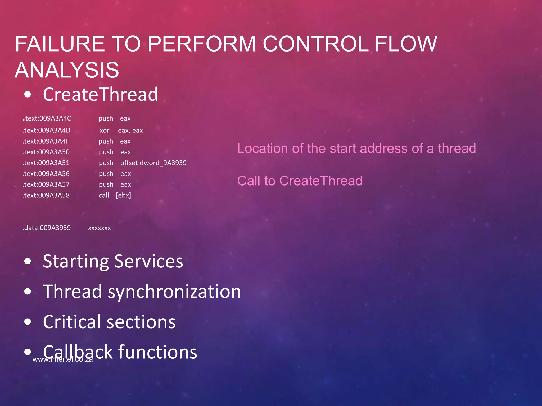FAILURE TO PERFORM CONTROL FLOW
ANALYSIS
• CreateThread
.text:009A3A4C push eax
.text:009A3A4D xor eax, eax
.text:009A3A4F push eax
.text:009A3A50 push eax
.text:009A3A51 push offset dword_9A3939
.text:009A3A56 push eax
.text:009A3A57 push eax
.text:009A3A58 call [ebx]
.data:009A3939 xxxxxxx
• Starting Services
• Thread synchronization
• Critical sections
• Callback functions
Location of the start address of a thread
Call to CreateThread
www.intertel.co.za
 