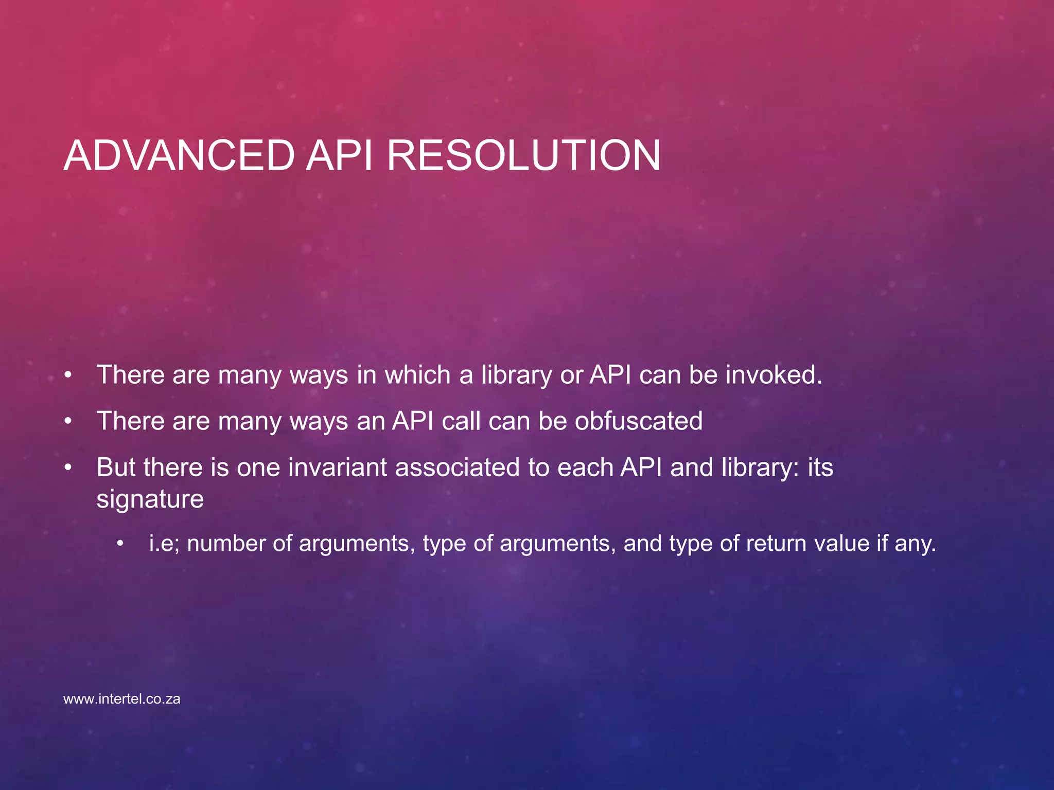 ADVANCED API RESOLUTION
• There are many ways in which a library or API can be invoked.
• There are many ways an API call can be obfuscated
• But there is one invariant associated to each API and library: its
signature
• i.e; number of arguments, type of arguments, and type of return value if any.
www.intertel.co.za
 