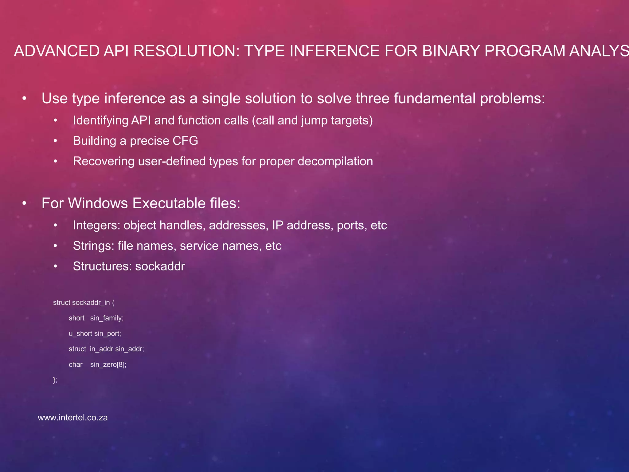 ADVANCED API RESOLUTION: TYPE INFERENCE FOR BINARY PROGRAM ANALYS
• Use type inference as a single solution to solve three fundamental problems:
• Identifying API and function calls (call and jump targets)
• Building a precise CFG
• Recovering user-defined types for proper decompilation
• For Windows Executable files:
• Integers: object handles, addresses, IP address, ports, etc
• Strings: file names, service names, etc
• Structures: sockaddr
struct sockaddr_in {
short sin_family;
u_short sin_port;
struct in_addr sin_addr;
char sin_zero[8];
};
www.intertel.co.za
 