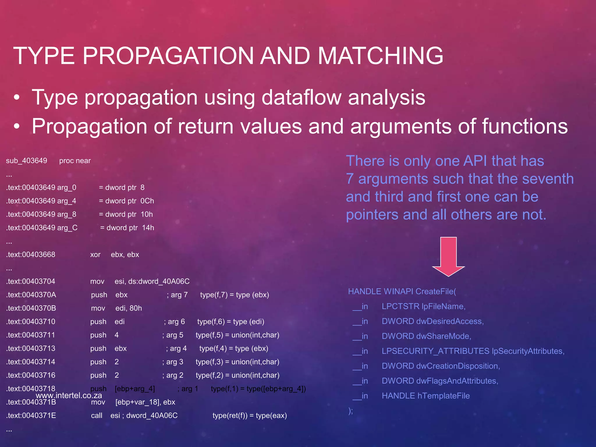 TYPE PROPAGATION AND MATCHING
• Type propagation using dataflow analysis
• Propagation of return values and arguments of functions
sub_403649 proc near
...
.text:00403649 arg_0 = dword ptr 8
.text:00403649 arg_4 = dword ptr 0Ch
.text:00403649 arg_8 = dword ptr 10h
.text:00403649 arg_C = dword ptr 14h
...
.text:00403668 xor ebx, ebx
...
.text:00403704 mov esi, ds:dword_40A06C
.text:0040370A push ebx ; arg 7 type(f,7) = type (ebx)
.text:0040370B mov edi, 80h
.text:00403710 push edi ; arg 6 type(f,6) = type (edi)
.text:00403711 push 4 ; arg 5 type(f,5) = union(int,char)
.text:00403713 push ebx ; arg 4 type(f,4) = type (ebx)
.text:00403714 push 2 ; arg 3 type(f,3) = union(int,char)
.text:00403716 push 2 ; arg 2 type(f,2) = union(int,char)
.text:00403718 push [ebp+arg_4] ; arg 1 type(f,1) = type([ebp+arg_4])
.text:0040371B mov [ebp+var_18], ebx
.text:0040371E call esi ; dword_40A06C type(ret(f)) = type(eax)
...
There is only one API that has
7 arguments such that the seventh
and third and first one can be
pointers and all others are not.
HANDLE WINAPI CreateFile(
__in LPCTSTR lpFileName,
__in DWORD dwDesiredAccess,
__in DWORD dwShareMode,
__in LPSECURITY_ATTRIBUTES lpSecurityAttributes,
__in DWORD dwCreationDisposition,
__in DWORD dwFlagsAndAttributes,
__in HANDLE hTemplateFile
);
www.intertel.co.za
 