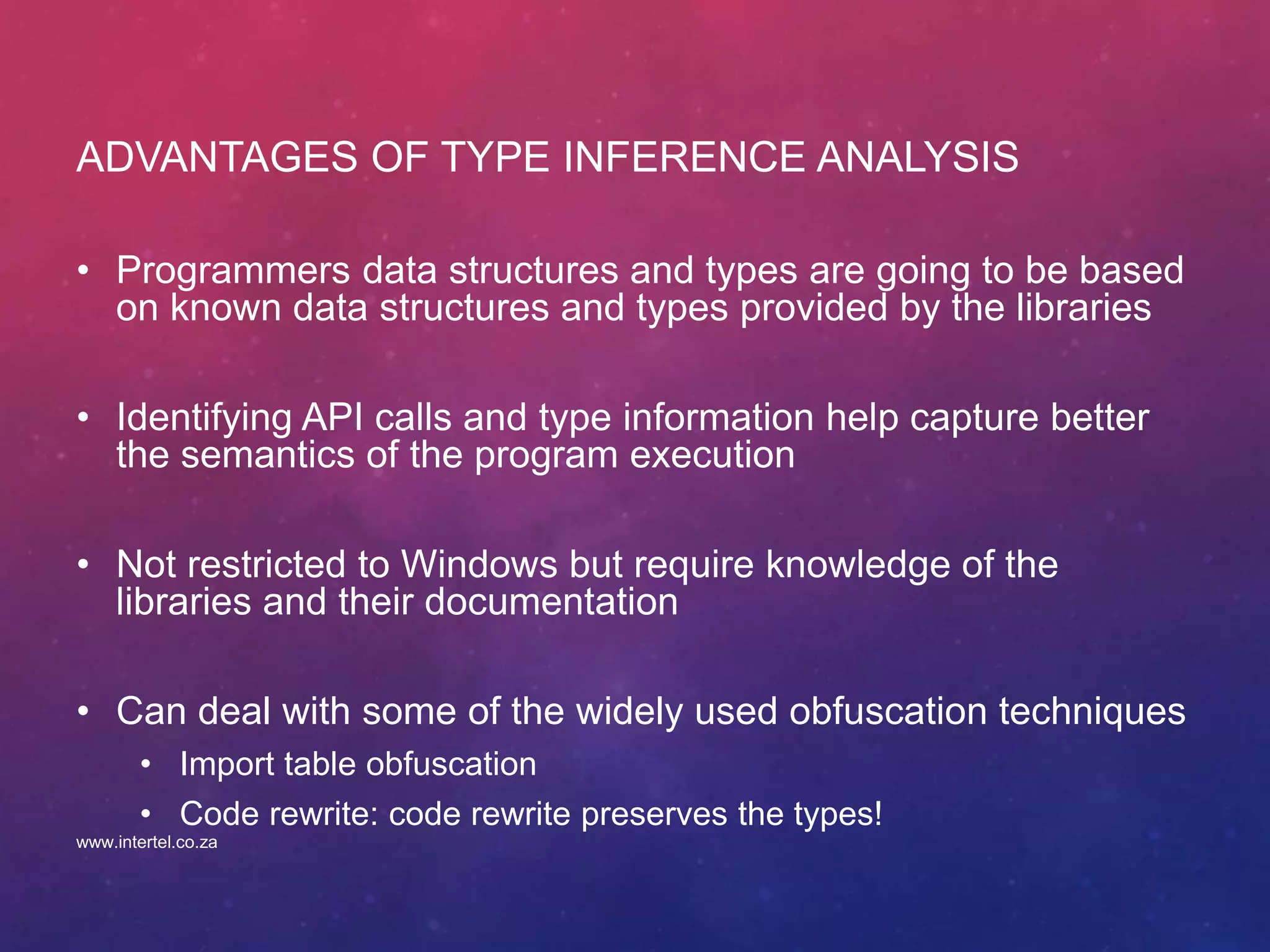 ADVANTAGES OF TYPE INFERENCE ANALYSIS
• Programmers data structures and types are going to be based
on known data structures and types provided by the libraries
• Identifying API calls and type information help capture better
the semantics of the program execution
• Not restricted to Windows but require knowledge of the
libraries and their documentation
• Can deal with some of the widely used obfuscation techniques
• Import table obfuscation
• Code rewrite: code rewrite preserves the types!
www.intertel.co.za
 