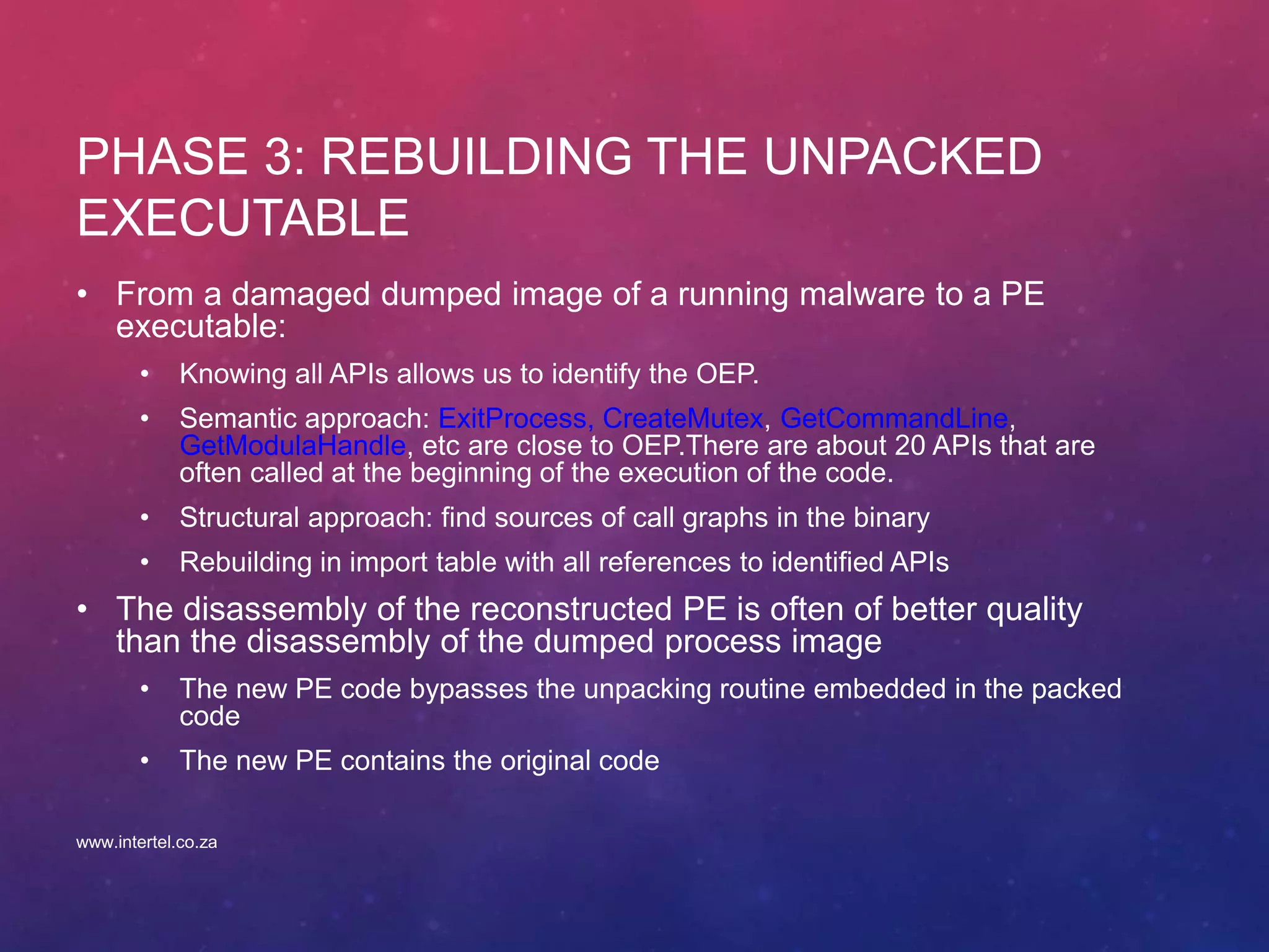 PHASE 3: REBUILDING THE UNPACKED
EXECUTABLE
• From a damaged dumped image of a running malware to a PE
executable:
• Knowing all APIs allows us to identify the OEP.
• Semantic approach: ExitProcess, CreateMutex, GetCommandLine,
GetModulaHandle, etc are close to OEP.There are about 20 APIs that are
often called at the beginning of the execution of the code.
• Structural approach: find sources of call graphs in the binary
• Rebuilding in import table with all references to identified APIs
• The disassembly of the reconstructed PE is often of better quality
than the disassembly of the dumped process image
• The new PE code bypasses the unpacking routine embedded in the packed
code
• The new PE contains the original code
www.intertel.co.za
 