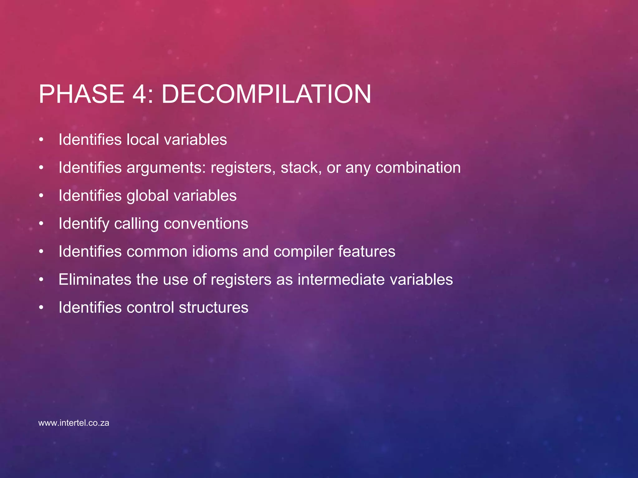PHASE 4: DECOMPILATION
• Identifies local variables
• Identifies arguments: registers, stack, or any combination
• Identifies global variables
• Identify calling conventions
• Identifies common idioms and compiler features
• Eliminates the use of registers as intermediate variables
• Identifies control structures
www.intertel.co.za
 