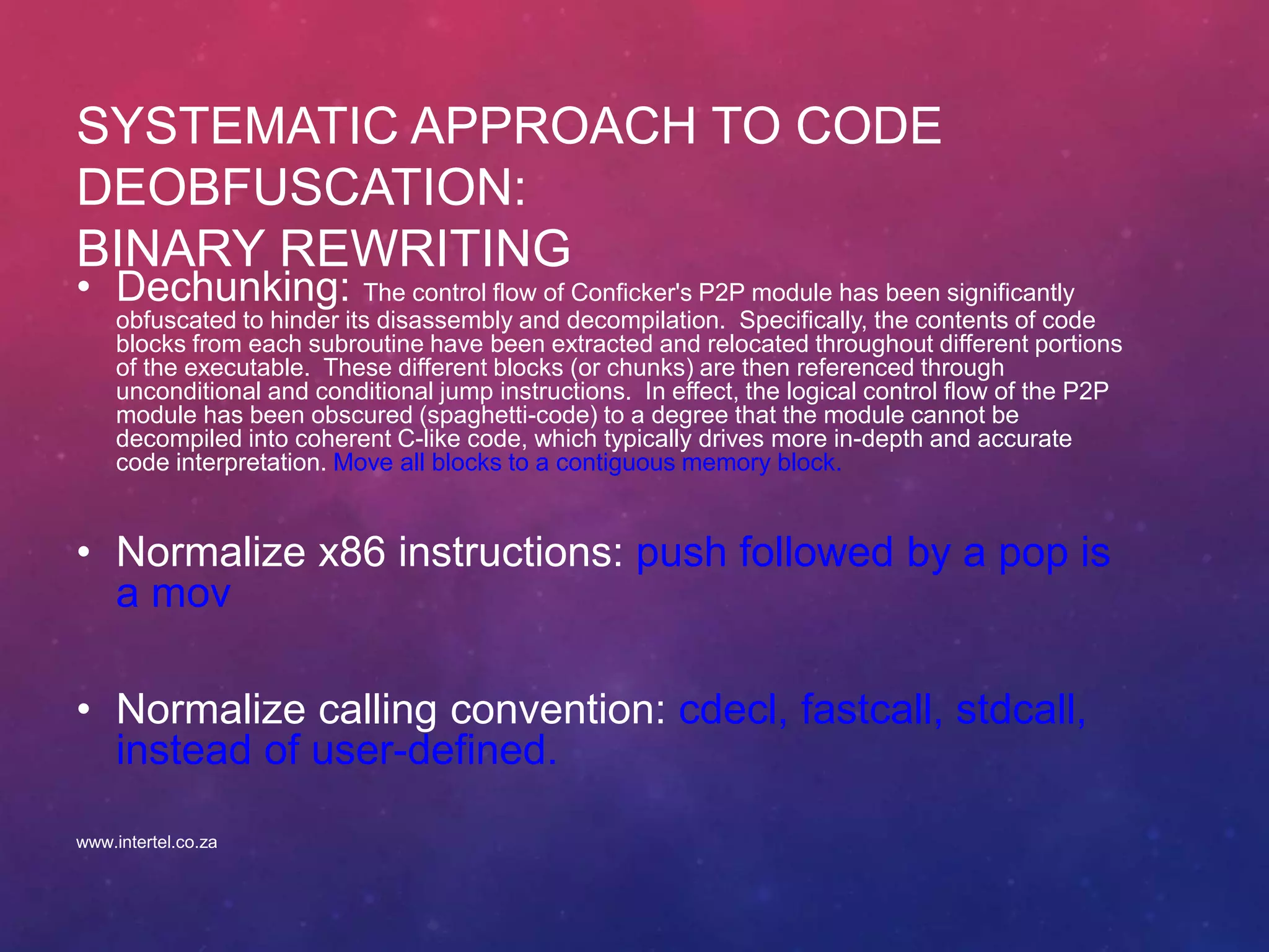 SYSTEMATIC APPROACH TO CODE
DEOBFUSCATION:
BINARY REWRITING
• Dechunking: The control flow of Conficker's P2P module has been significantly
obfuscated to hinder its disassembly and decompilation. Specifically, the contents of code
blocks from each subroutine have been extracted and relocated throughout different portions
of the executable. These different blocks (or chunks) are then referenced through
unconditional and conditional jump instructions. In effect, the logical control flow of the P2P
module has been obscured (spaghetti-code) to a degree that the module cannot be
decompiled into coherent C-like code, which typically drives more in-depth and accurate
code interpretation. Move all blocks to a contiguous memory block.
• Normalize x86 instructions: push followed by a pop is
a mov
• Normalize calling convention: cdecl, fastcall, stdcall,
instead of user-defined.
www.intertel.co.za
 