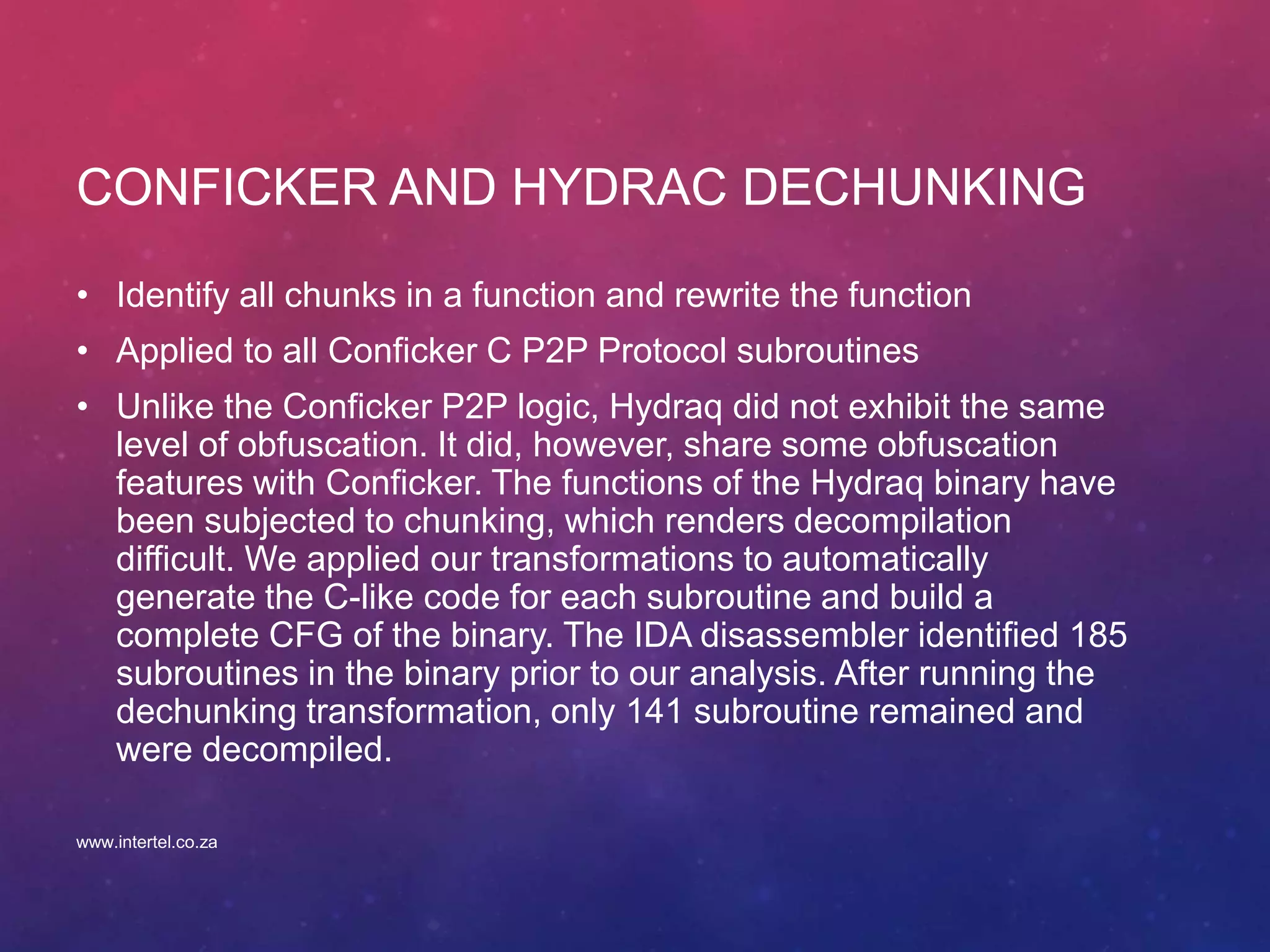 CONFICKER AND HYDRAC DECHUNKING
• Identify all chunks in a function and rewrite the function
• Applied to all Conficker C P2P Protocol subroutines
• Unlike the Conficker P2P logic, Hydraq did not exhibit the same
level of obfuscation. It did, however, share some obfuscation
features with Conficker. The functions of the Hydraq binary have
been subjected to chunking, which renders decompilation
difficult. We applied our transformations to automatically
generate the C-like code for each subroutine and build a
complete CFG of the binary. The IDA disassembler identified 185
subroutines in the binary prior to our analysis. After running the
dechunking transformation, only 141 subroutine remained and
were decompiled.
www.intertel.co.za
 