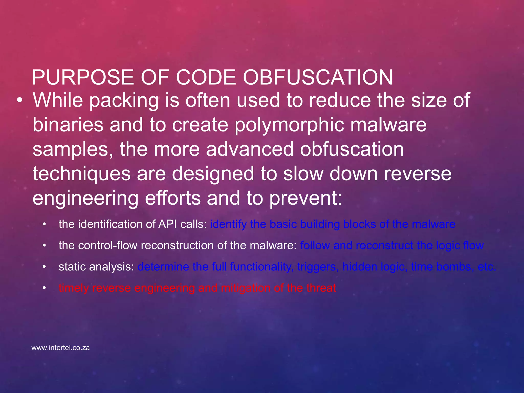 PURPOSE OF CODE OBFUSCATION
• While packing is often used to reduce the size of
binaries and to create polymorphic malware
samples, the more advanced obfuscation
techniques are designed to slow down reverse
engineering efforts and to prevent:
• the identification of API calls: identify the basic building blocks of the malware
• the control-flow reconstruction of the malware: follow and reconstruct the logic flow
• static analysis: determine the full functionality, triggers, hidden logic, time bombs, etc.
• timely reverse engineering and mitigation of the threat
www.intertel.co.za
 