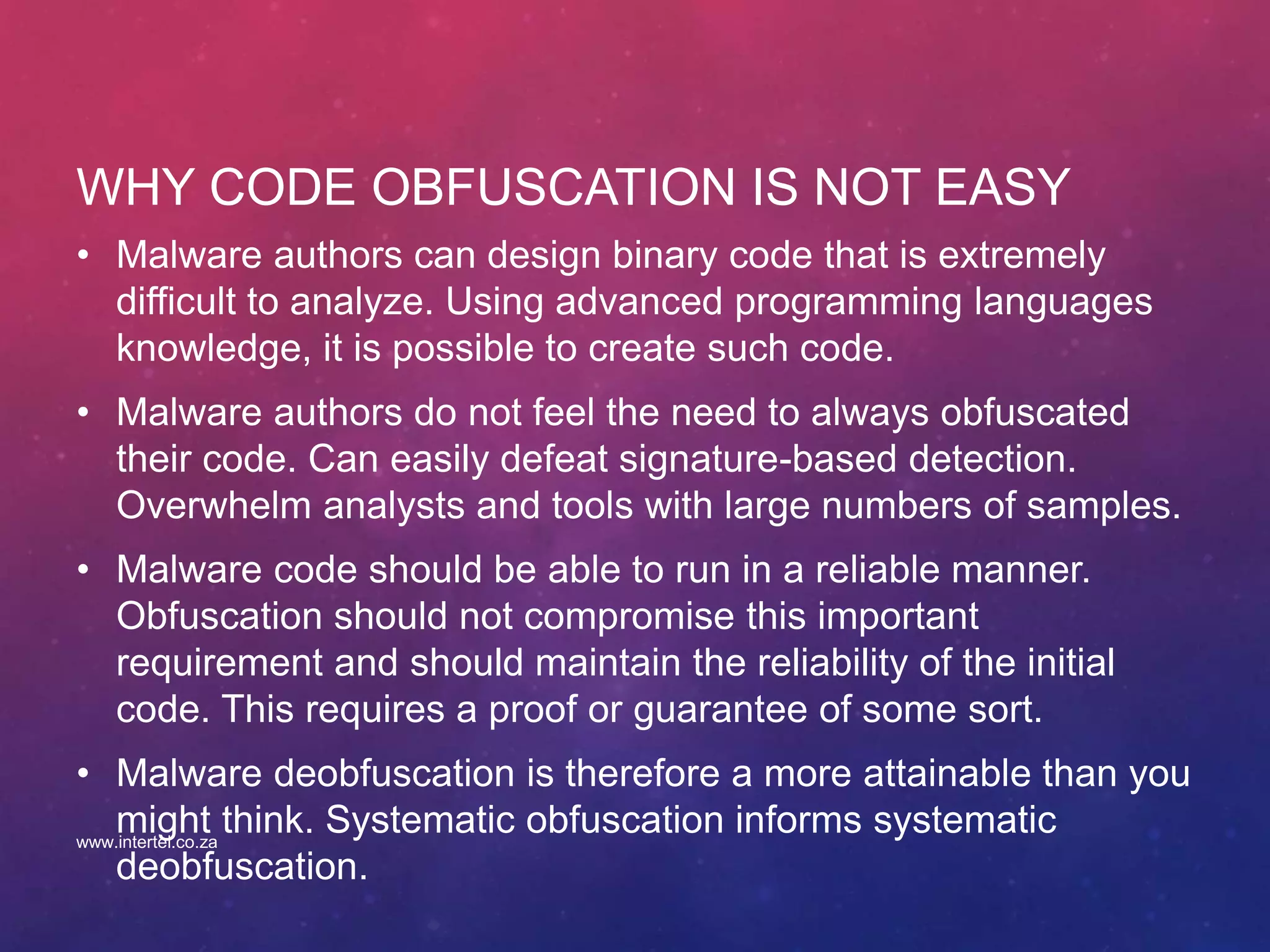 WHY CODE OBFUSCATION IS NOT EASY
• Malware authors can design binary code that is extremely
difficult to analyze. Using advanced programming languages
knowledge, it is possible to create such code.
• Malware authors do not feel the need to always obfuscated
their code. Can easily defeat signature-based detection.
Overwhelm analysts and tools with large numbers of samples.
• Malware code should be able to run in a reliable manner.
Obfuscation should not compromise this important
requirement and should maintain the reliability of the initial
code. This requires a proof or guarantee of some sort.
• Malware deobfuscation is therefore a more attainable than you
might think. Systematic obfuscation informs systematic
deobfuscation.
www.intertel.co.za
 