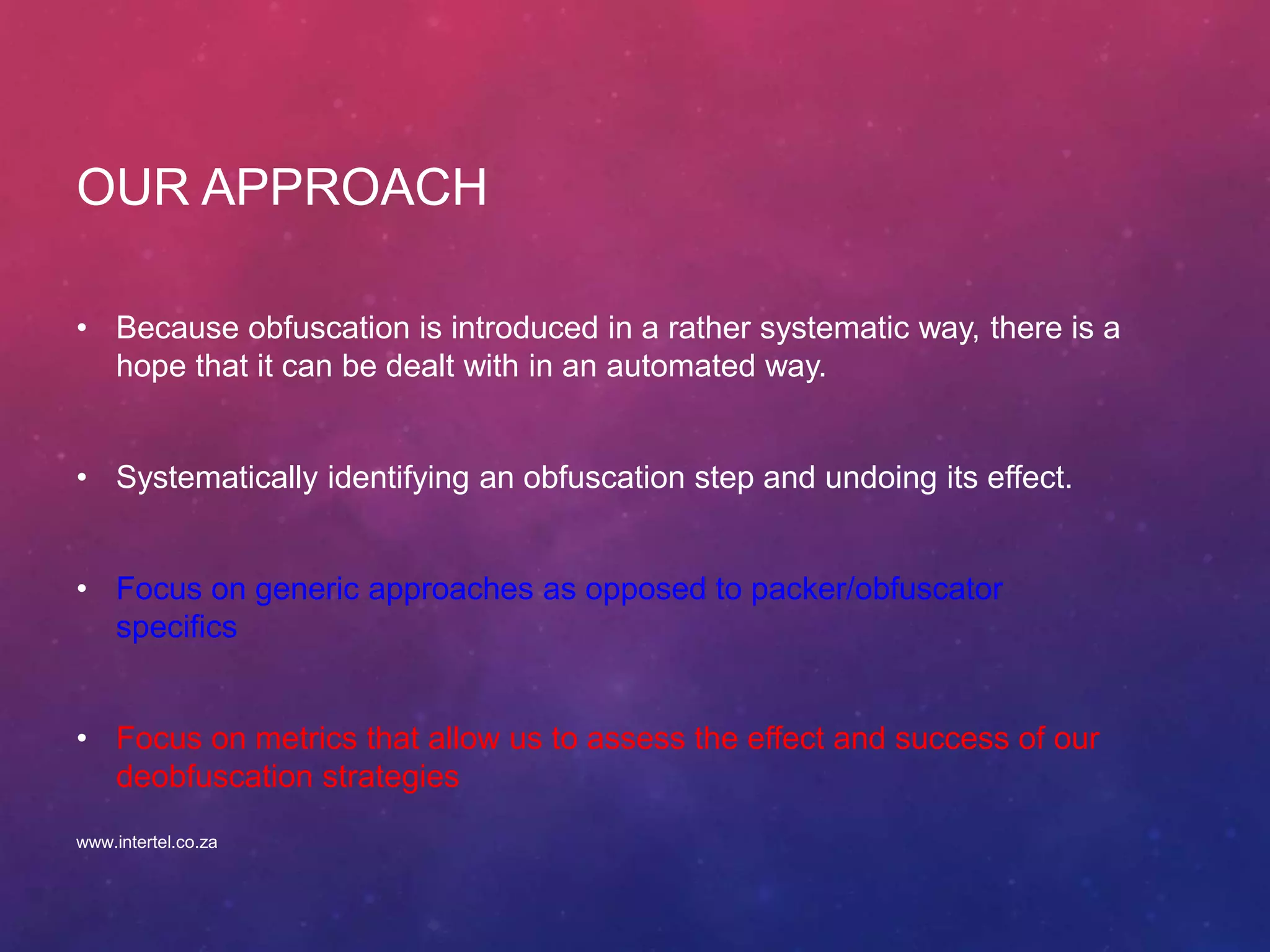 OUR APPROACH
• Because obfuscation is introduced in a rather systematic way, there is a
hope that it can be dealt with in an automated way.
• Systematically identifying an obfuscation step and undoing its effect.
• Focus on generic approaches as opposed to packer/obfuscator
specifics
• Focus on metrics that allow us to assess the effect and success of our
deobfuscation strategies
www.intertel.co.za
 