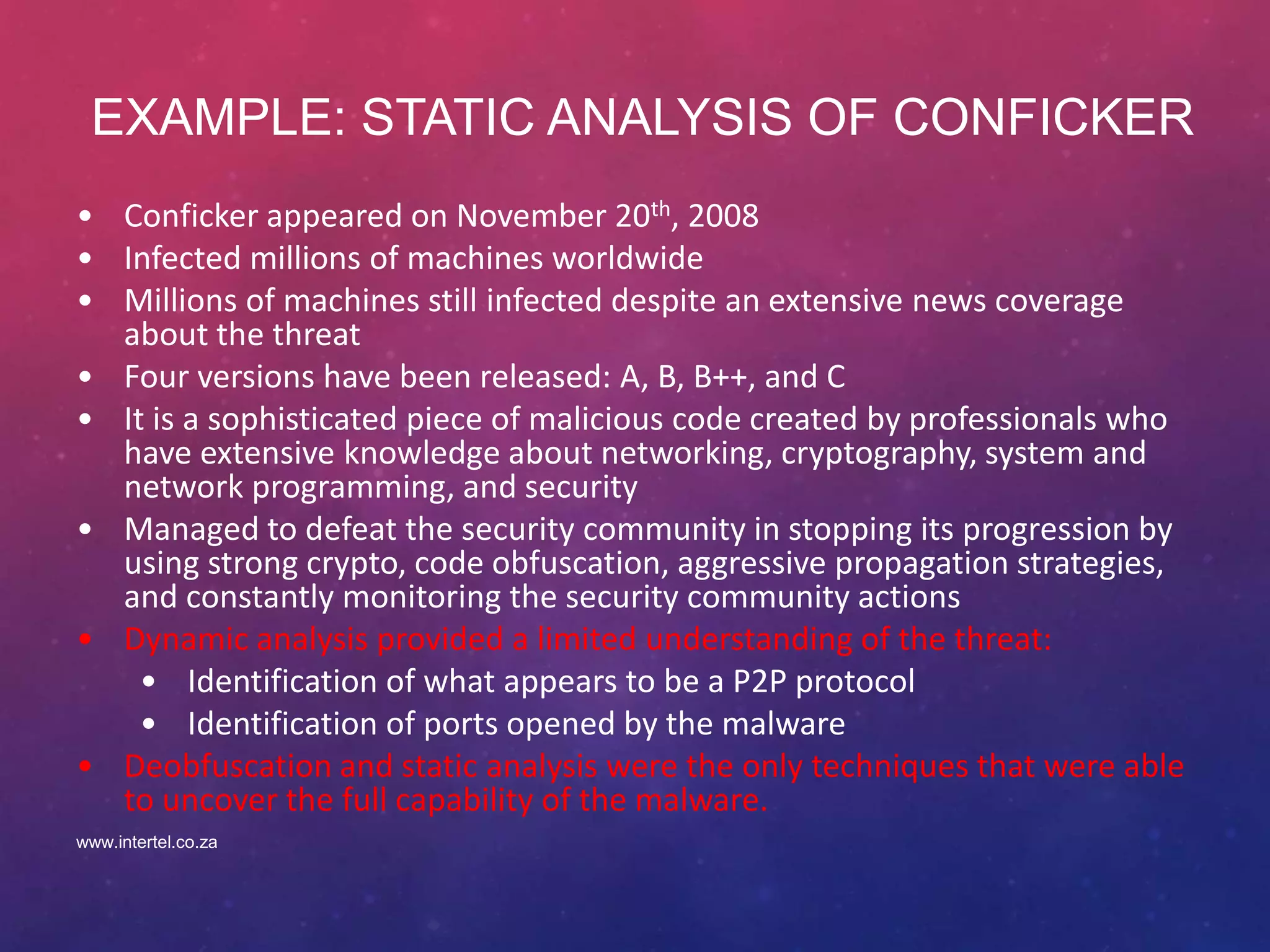 EXAMPLE: STATIC ANALYSIS OF CONFICKER
• Conficker appeared on November 20th, 2008
• Infected millions of machines worldwide
• Millions of machines still infected despite an extensive news coverage
about the threat
• Four versions have been released: A, B, B++, and C
• It is a sophisticated piece of malicious code created by professionals who
have extensive knowledge about networking, cryptography, system and
network programming, and security
• Managed to defeat the security community in stopping its progression by
using strong crypto, code obfuscation, aggressive propagation strategies,
and constantly monitoring the security community actions
• Dynamic analysis provided a limited understanding of the threat:
• Identification of what appears to be a P2P protocol
• Identification of ports opened by the malware
• Deobfuscation and static analysis were the only techniques that were able
to uncover the full capability of the malware.
www.intertel.co.za
 