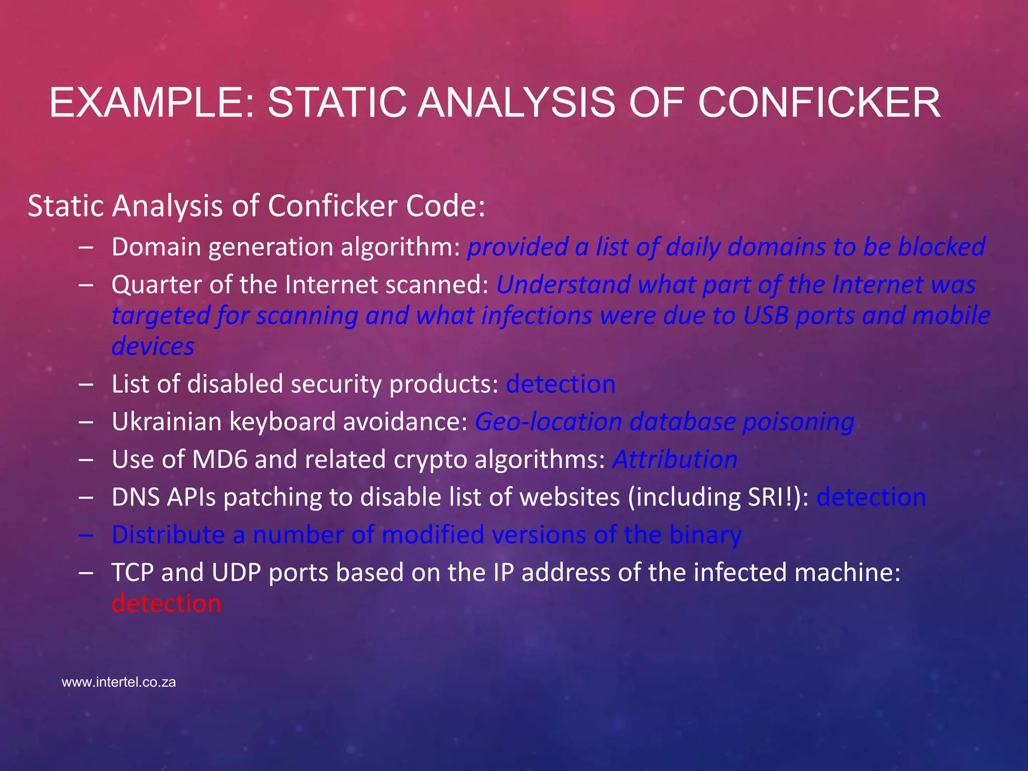 EXAMPLE: STATIC ANALYSIS OF CONFICKER
Static Analysis of Conficker Code:
– Domain generation algorithm: provided a list of daily domains to be blocked
– Quarter of the Internet scanned: Understand what part of the Internet was
targeted for scanning and what infections were due to USB ports and mobile
devices
– List of disabled security products: detection
– Ukrainian keyboard avoidance: Geo-location database poisoning
– Use of MD6 and related crypto algorithms: Attribution
– DNS APIs patching to disable list of websites (including SRI!): detection
– Distribute a number of modified versions of the binary
– TCP and UDP ports based on the IP address of the infected machine:
detection
www.intertel.co.za
 
