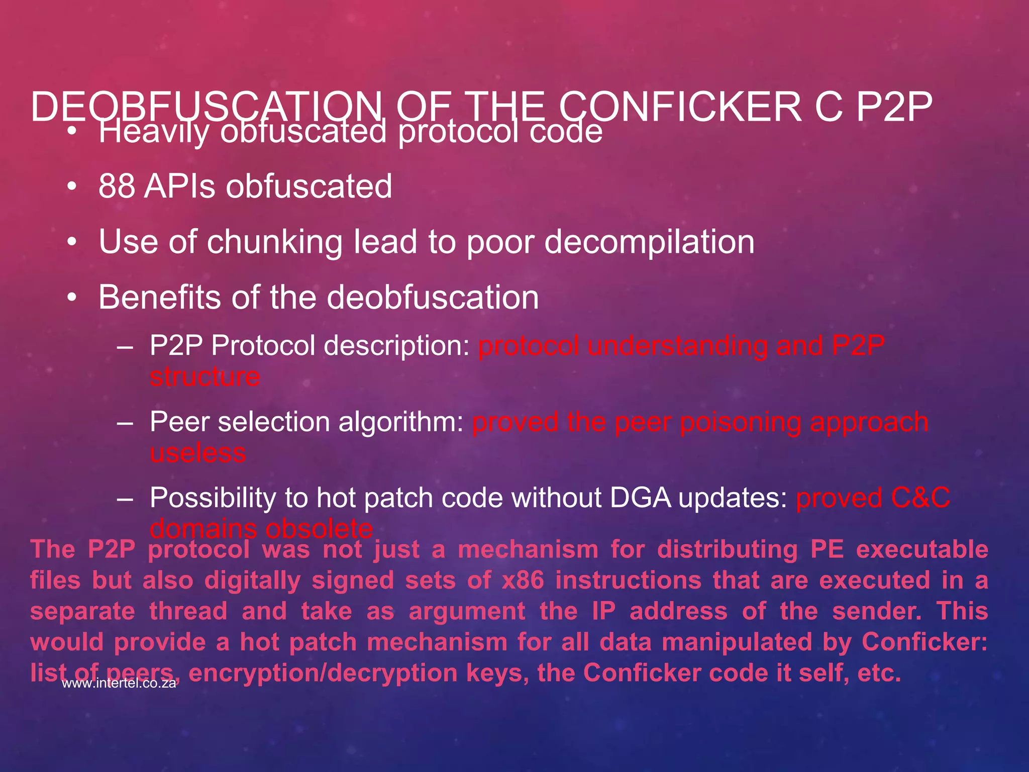 DEOBFUSCATION OF THE CONFICKER C P2P
• Heavily obfuscated protocol code
• 88 APIs obfuscated
• Use of chunking lead to poor decompilation
• Benefits of the deobfuscation
– P2P Protocol description: protocol understanding and P2P
structure
– Peer selection algorithm: proved the peer poisoning approach
useless
– Possibility to hot patch code without DGA updates: proved C&C
domains obsolete
The P2P protocol was not just a mechanism for distributing PE executable
files but also digitally signed sets of x86 instructions that are executed in a
separate thread and take as argument the IP address of the sender. This
would provide a hot patch mechanism for all data manipulated by Conficker:
list of peers, encryption/decryption keys, the Conficker code it self, etc.www.intertel.co.za
 