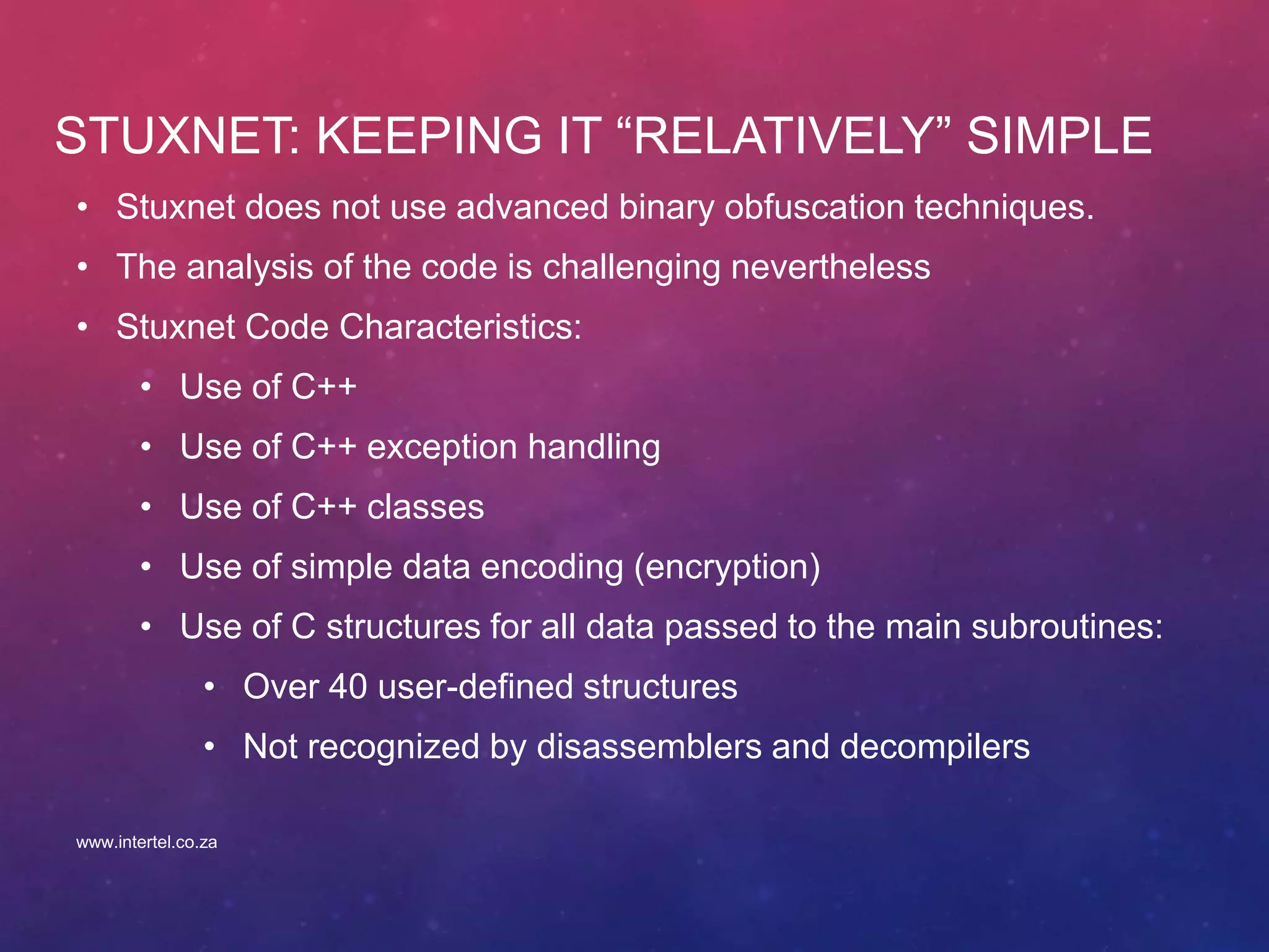 STUXNET: KEEPING IT “RELATIVELY” SIMPLE
• Stuxnet does not use advanced binary obfuscation techniques.
• The analysis of the code is challenging nevertheless
• Stuxnet Code Characteristics:
• Use of C++
• Use of C++ exception handling
• Use of C++ classes
• Use of simple data encoding (encryption)
• Use of C structures for all data passed to the main subroutines:
• Over 40 user-defined structures
• Not recognized by disassemblers and decompilers
www.intertel.co.za
 