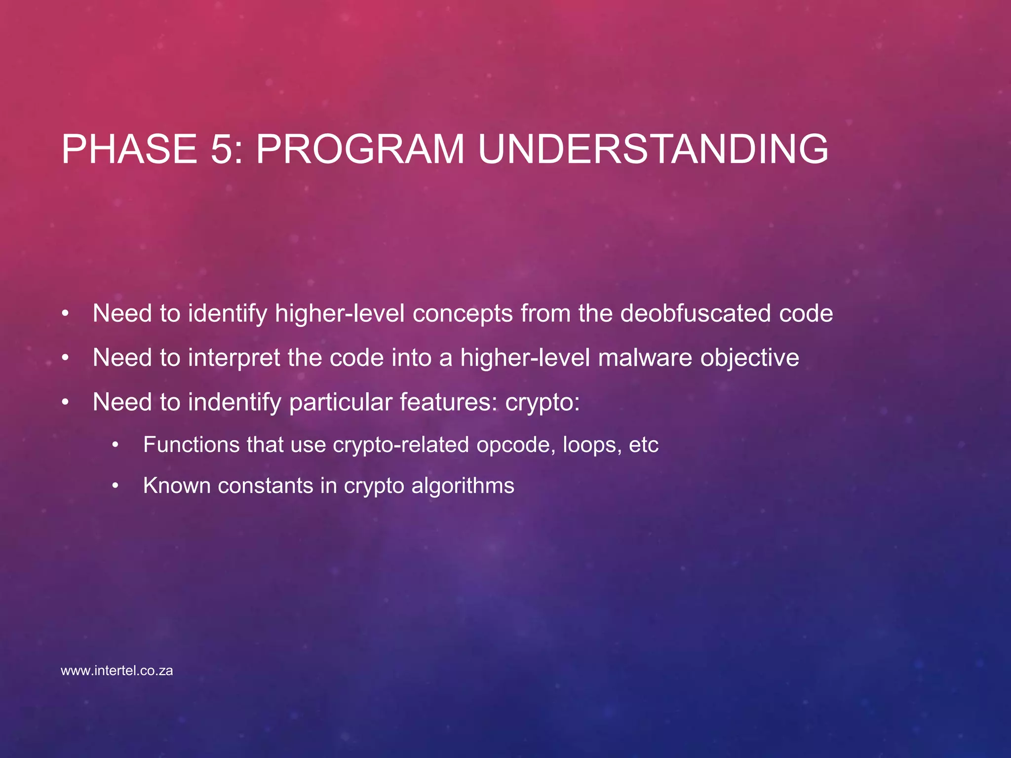 PHASE 5: PROGRAM UNDERSTANDING
• Need to identify higher-level concepts from the deobfuscated code
• Need to interpret the code into a higher-level malware objective
• Need to indentify particular features: crypto:
• Functions that use crypto-related opcode, loops, etc
• Known constants in crypto algorithms
www.intertel.co.za
 