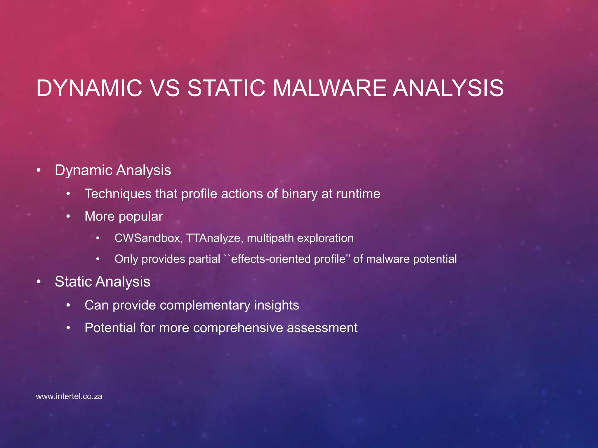 DYNAMIC VS STATIC MALWARE ANALYSIS
• Dynamic Analysis
• Techniques that profile actions of binary at runtime
• More popular
• CWSandbox, TTAnalyze, multipath exploration
• Only provides partial ``effects-oriented profile’’ of malware potential
• Static Analysis
• Can provide complementary insights
• Potential for more comprehensive assessment
www.intertel.co.za
 