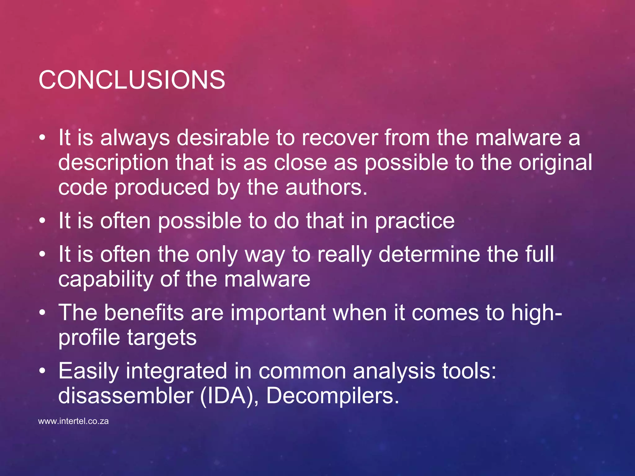CONCLUSIONS
• It is always desirable to recover from the malware a
description that is as close as possible to the original
code produced by the authors.
• It is often possible to do that in practice
• It is often the only way to really determine the full
capability of the malware
• The benefits are important when it comes to high-
profile targets
• Easily integrated in common analysis tools:
disassembler (IDA), Decompilers.
www.intertel.co.za
 