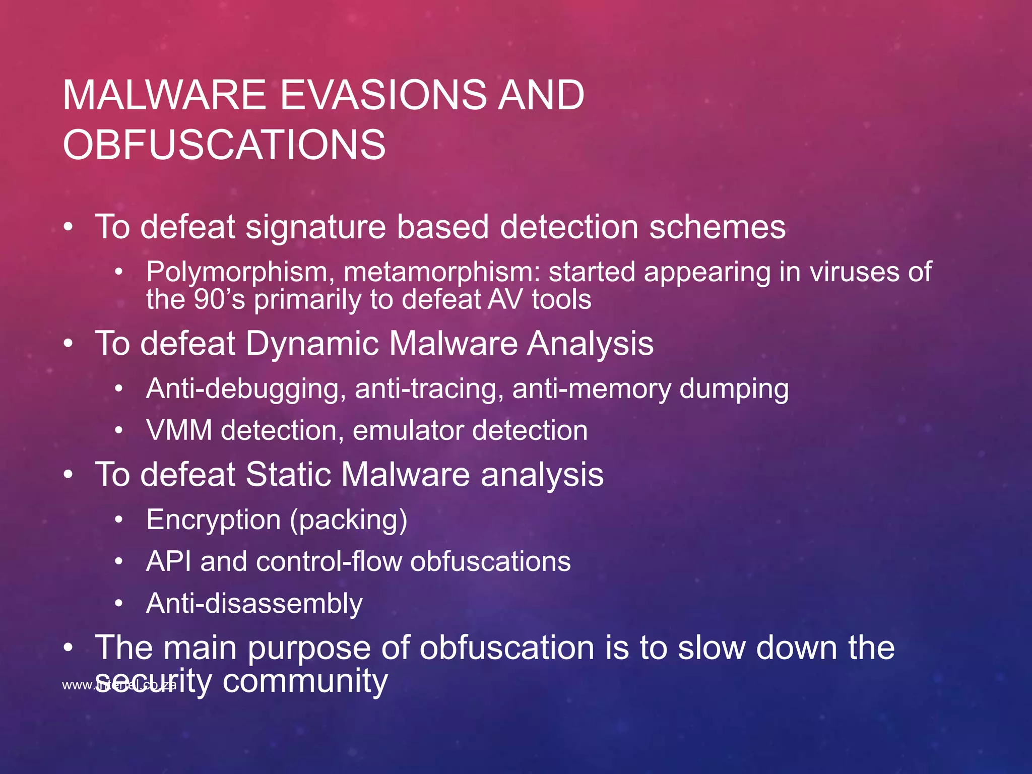 MALWARE EVASIONS AND
OBFUSCATIONS
• To defeat signature based detection schemes
• Polymorphism, metamorphism: started appearing in viruses of
the 90’s primarily to defeat AV tools
• To defeat Dynamic Malware Analysis
• Anti-debugging, anti-tracing, anti-memory dumping
• VMM detection, emulator detection
• To defeat Static Malware analysis
• Encryption (packing)
• API and control-flow obfuscations
• Anti-disassembly
• The main purpose of obfuscation is to slow down the
security communitywww.intertel.co.za
 