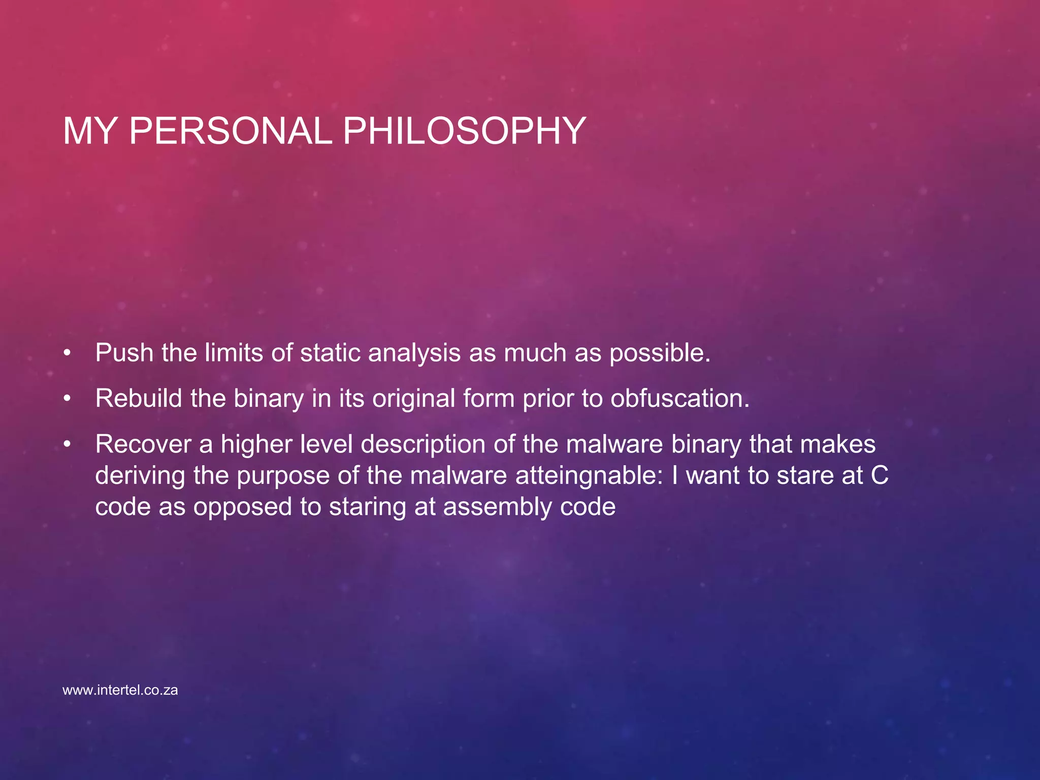 MY PERSONAL PHILOSOPHY
• Push the limits of static analysis as much as possible.
• Rebuild the binary in its original form prior to obfuscation.
• Recover a higher level description of the malware binary that makes
deriving the purpose of the malware atteingnable: I want to stare at C
code as opposed to staring at assembly code
www.intertel.co.za
 