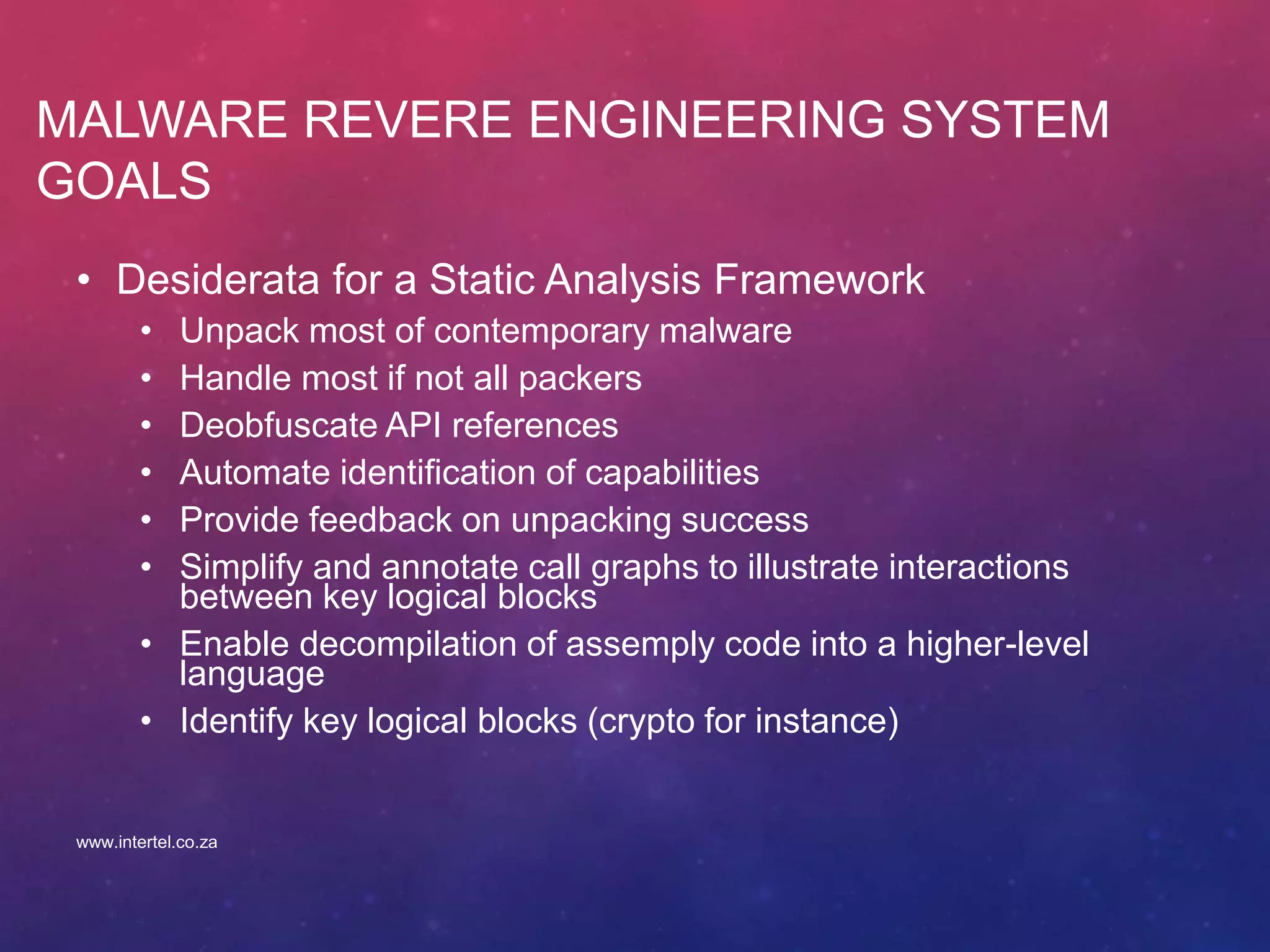MALWARE REVERE ENGINEERING SYSTEM
GOALS
• Desiderata for a Static Analysis Framework
• Unpack most of contemporary malware
• Handle most if not all packers
• Deobfuscate API references
• Automate identification of capabilities
• Provide feedback on unpacking success
• Simplify and annotate call graphs to illustrate interactions
between key logical blocks
• Enable decompilation of assemply code into a higher-level
language
• Identify key logical blocks (crypto for instance)
www.intertel.co.za
 