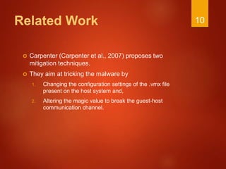 Related Work
 Carpenter (Carpenter et al., 2007) proposes two
mitigation techniques.
 They aim at tricking the malware by
1. Changing the configuration settings of the .vmx file
present on the host system and,
2. Altering the magic value to break the guest-host
communication channel.
10
 