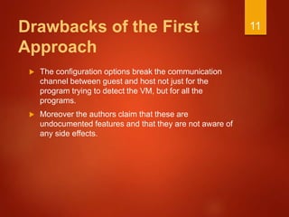 Drawbacks of the First
Approach
 The configuration options break the communication
channel between guest and host not just for the
program trying to detect the VM, but for all the
programs.
 Moreover the authors claim that these are
undocumented features and that they are not aware of
any side effects.
11
 