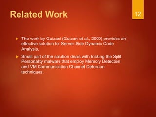 Related Work
 The work by Guizani (Guizani et al., 2009) provides an
effective solution for Server-Side Dynamic Code
Analysis.
 Small part of the solution deals with tricking the Split
Personality malware that employ Memory Detection
and VM Communication Channel Detection
techniques.
12
 