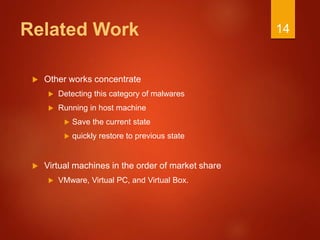 Related Work
 Other works concentrate
 Detecting this category of malwares
 Running in host machine
 Save the current state
 quickly restore to previous state
 Virtual machines in the order of market share
 VMware, Virtual PC, and Virtual Box.
14
 