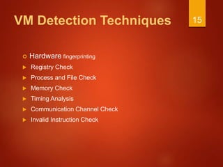 VM Detection Techniques
 Hardware fingerprinting
 Registry Check
 Process and File Check
 Memory Check
 Timing Analysis
 Communication Channel Check
 Invalid Instruction Check
15
 