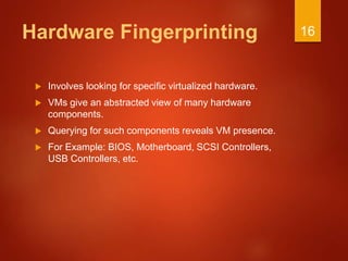 Hardware Fingerprinting
 Involves looking for specific virtualized hardware.
 VMs give an abstracted view of many hardware
components.
 Querying for such components reveals VM presence.
 For Example: BIOS, Motherboard, SCSI Controllers,
USB Controllers, etc.
16
 