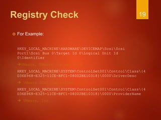 Registry Check
 For Example:
HKEY_LOCAL_MACHINEHARDWAREDEVICEMAPScsiScsi
Port1Scsi Bus 0Target Id 0Logical Unit Id
0Identifier
VMware, VMware Virtual S1.0
HKEY_LOCAL_MACHINESYSTEMControlSet001ControlClass{4
D36E968-E325-11CE-BFC1-08002BE10318}0000DriverDesc
 VMware SCSI Controller
HKEY_LOCAL_MACHINESYSTEMControlSet001ControlClass{4
D36E968-E325-11CE-BFC1-08002BE10318}0000ProviderName
 VMware, Inc.
19
 