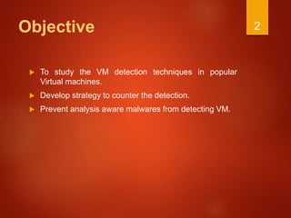 Objective
 To study the VM detection techniques in popular
Virtual machines.
 Develop strategy to counter the detection.
 Prevent analysis aware malwares from detecting VM.
2
 