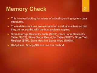 Memory Check
 This involves looking for values of critical operating system data
structures.
 These data structures are relocated on a virtual machine so that
they do not conflict with the host system's copies.
 Store Interrupt Descriptor Table (SIDT), Store Local Descriptor
Table( SLDT), Store Global Descriptor Table (SGDT), Store Task
Register (STR), Store Machine Status Word (SMSW)
 Redpill.exe, ScoopyNG.exe use this method.
21
 