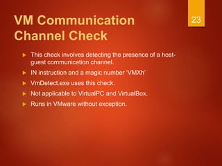VM Communication
Channel Check
 This check involves detecting the presence of a host-
guest communication channel.
 IN instruction and a magic number ‘VMXh’
 VmDetect.exe uses this check.
 Not applicable to VirtualPC and VirtualBox.
 Runs in VMware without exception.
23
 