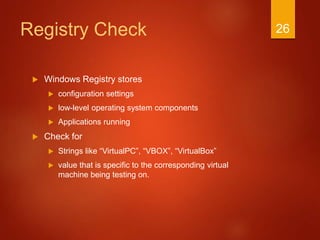 Registry Check
 Windows Registry stores
 configuration settings
 low-level operating system components
 Applications running
 Check for
 Strings like “VirtualPC”, “VBOX”, “VirtualBox”
 value that is specific to the corresponding virtual
machine being testing on.
26
 