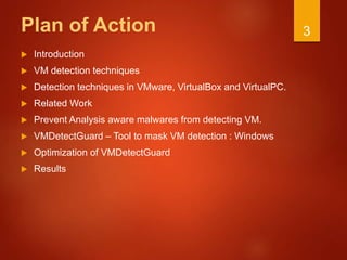 Plan of Action
 Introduction
 VM detection techniques
 Detection techniques in VMware, VirtualBox and VirtualPC.
 Related Work
 Prevent Analysis aware malwares from detecting VM.
 VMDetectGuard – Tool to mask VM detection : Windows
 Optimization of VMDetectGuard
 Results
3
 