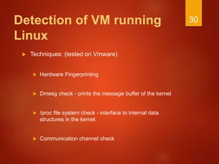 Detection of VM running
Linux
 Techniques: (tested on Vmware)
 Hardware Fingerprinting
 Dmesg check - prints the message buffer of the kernel
 /proc file system check - interface to internal data
structures in the kernel.
 Communication channel check
30
 
