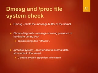 Dmesg and /proc file
system check
 Dmesg - prints the message buffer of the kernel
 Shows diagnostic message showing presence of
hardware during boot
 contain strings like “VMware”,
 /proc file system - an interface to internal data
structures in the kernel
 Contains system dependent information
31
 