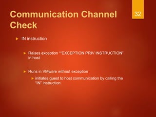Communication Channel
Check
 IN instruction
 Raises exception ““EXCEPTION PRIV INSTRUCTION”
in host
 Runs in VMware without exception
 initiates guest to host communication by calling the
“IN” instruction.
32
 