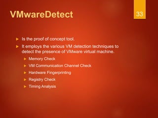 VMwareDetect
 Is the proof of concept tool.
 It employs the various VM detection techniques to
detect the presence of VMware virtual machine.
 Memory Check
 VM Communication Channel Check
 Hardware Fingerprinting
 Registry Check
 Timing Analysis
33
 