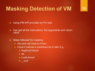 Masking Detection of VM
 Using PIN API provided by Pin tool.
 Can get all the instructions, the arguments and return
value
 Steps followed for masking
 Get each call made by binary.
 Check if matches a predefined list of calls. E.g.
 RegEnumValueA
 Str
 LoadLibraryA
 __emit
39
 