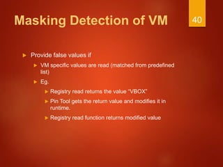 Masking Detection of VM
 Provide false values if
 VM specific values are read (matched from predefined
list)
 Eg.
 Registry read returns the value “VBOX”
 Pin Tool gets the return value and modifies it in
runtime.
 Registry read function returns modified value
40
 