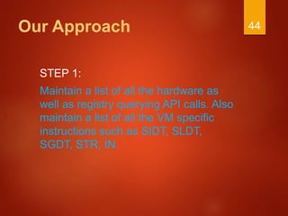 Our Approach
STEP 1:
Maintain a list of all the hardware as
well as registry querying API calls. Also
maintain a list of all the VM specific
instructions such as SIDT, SLDT,
SGDT, STR, IN.
44
 