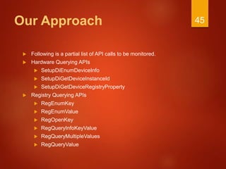 Our Approach
 Following is a partial list of API calls to be monitored.
 Hardware Querying APIs
 SetupDiEnumDeviceInfo
 SetupDiGetDeviceInstanceId
 SetupDiGetDeviceRegistryProperty
 Registry Querying APIs
 RegEnumKey
 RegEnumValue
 RegOpenKey
 RegQueryInfoKeyValue
 RegQueryMultipleValues
 RegQueryValue
45
 