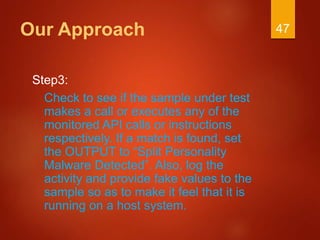 Our Approach
Step3:
Check to see if the sample under test
makes a call or executes any of the
monitored API calls or instructions
respectively. If a match is found, set
the OUTPUT to “Split Personality
Malware Detected”. Also, log the
activity and provide fake values to the
sample so as to make it feel that it is
running on a host system.
47
 