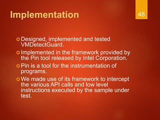 Implementation
Designed, implemented and tested
VMDetectGuard.
Implemented in the framework provided by
the Pin tool released by Intel Corporation.
Pin is a tool for the instrumentation of
programs.
We made use of its framework to intercept
the various API calls and low level
instructions executed by the sample under
test.
48
 