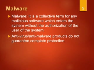 Malware
 Malware: It is a collective term for any
malicious software which enters the
system without the authorization of the
user of the system.
 Anti-virus/anti-malware products do not
guarantee complete protection.
5
 